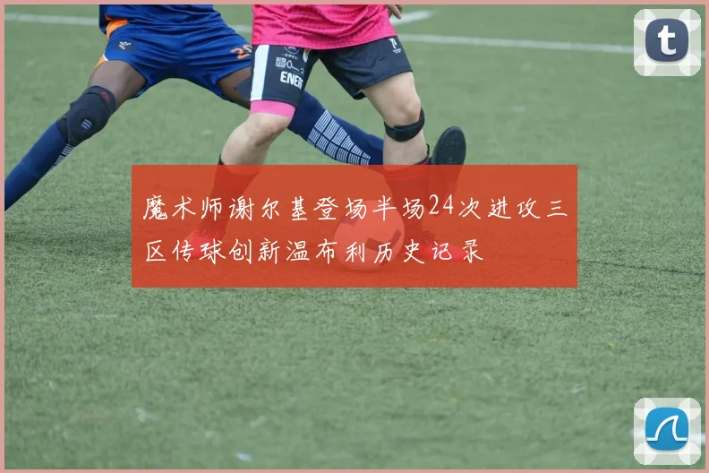 魔术师谢尔基登场半场24次进攻三区传球创新温布利历史记录